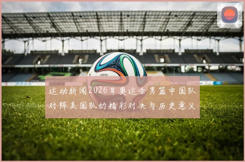 运动新闻2026年奥运会男篮中国队对阵美国队的精彩对决与历史意义分析