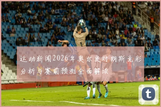运动新闻2026年奥尔良对朗斯竞彩分析与赛前预测全面解读