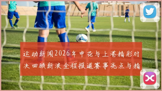 运动新闻2026年申花与上港精彩对决回顾新浪全程报道赛事亮点与精彩瞬间