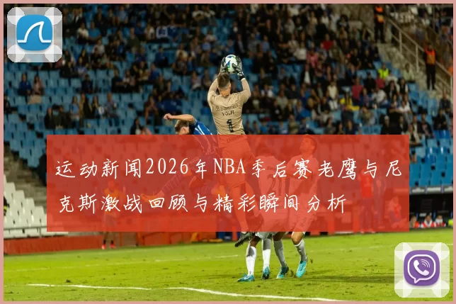 运动新闻2026年NBA季后赛老鹰与尼克斯激战回顾与精彩瞬间分析