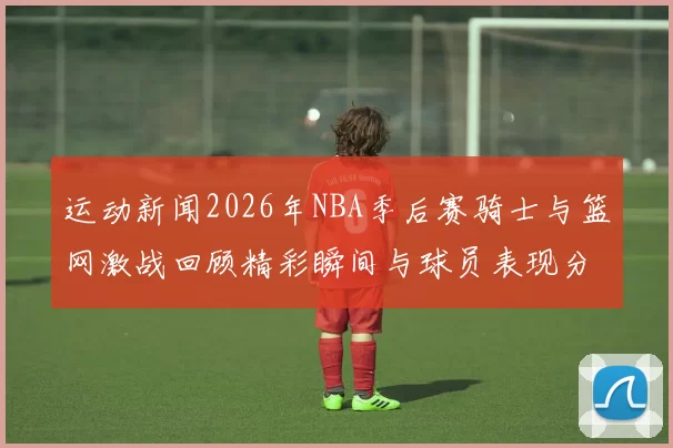 运动新闻2026年NBA季后赛骑士与篮网激战回顾精彩瞬间与球员表现分析